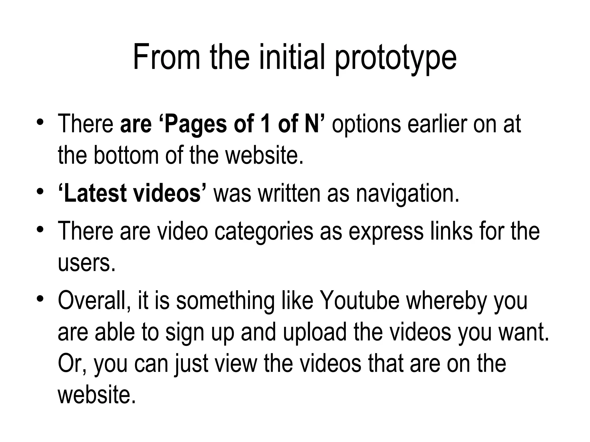 From the initial prototype
• There are ‘Pages of 1 of N’ options earlier on at
  the bottom of the website.
• ‘Latest videos’ was written as navigation.
• There are video categories as express links for the
  users.
• Overall, it is something like Youtube whereby you
  are able to sign up and upload the videos you want.
  Or, you can just view the videos that are on the
  website.
 