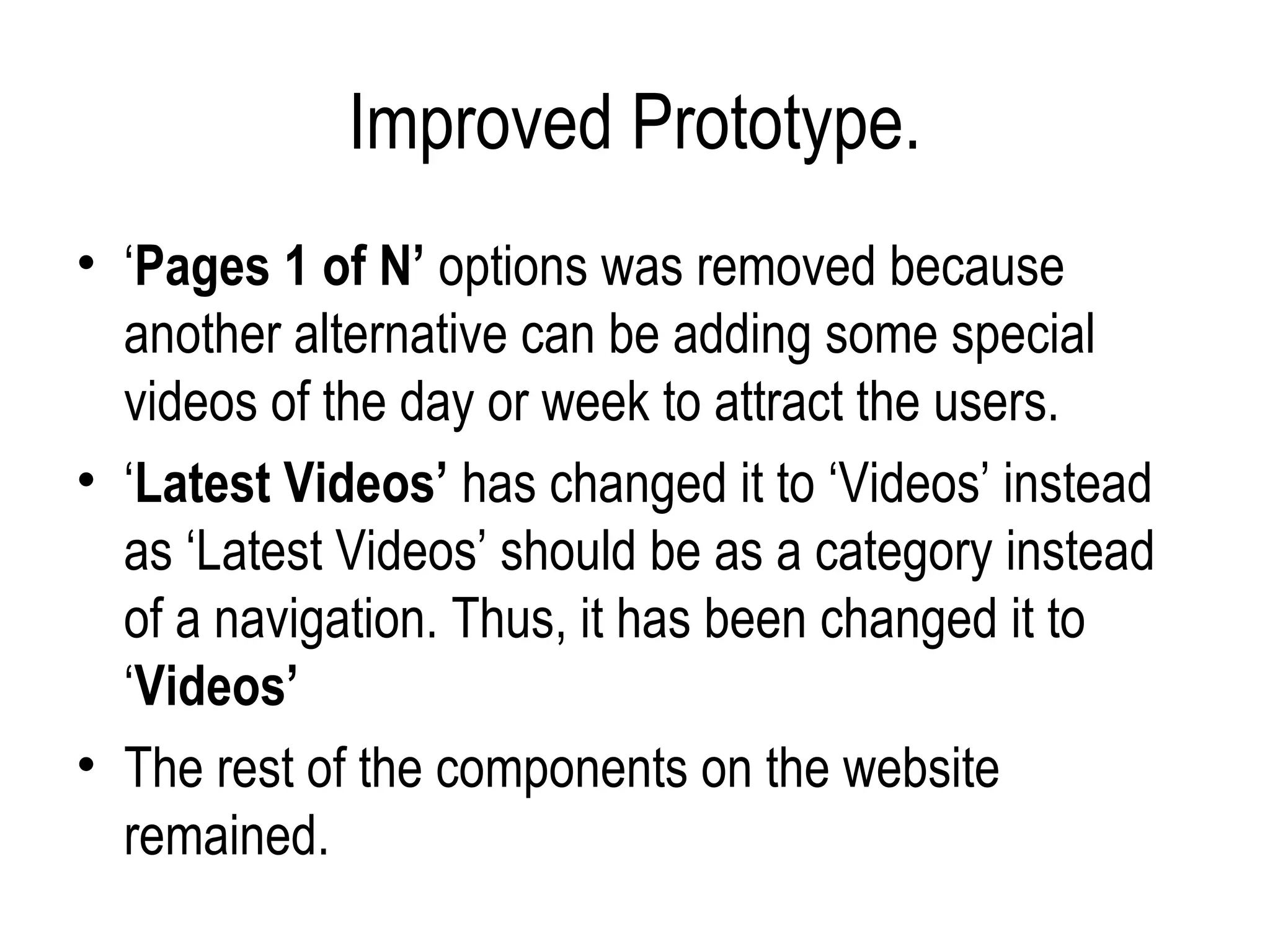 Improved Prototype.
• ‘Pages 1 of N’ options was removed because
  another alternative can be adding some special
  videos of the day or week to attract the users.
• ‘Latest Videos’ has changed it to ‘Videos’ instead
  as ‘Latest Videos’ should be as a category instead
  of a navigation. Thus, it has been changed it to
  ‘Videos’
• The rest of the components on the website
  remained.
 