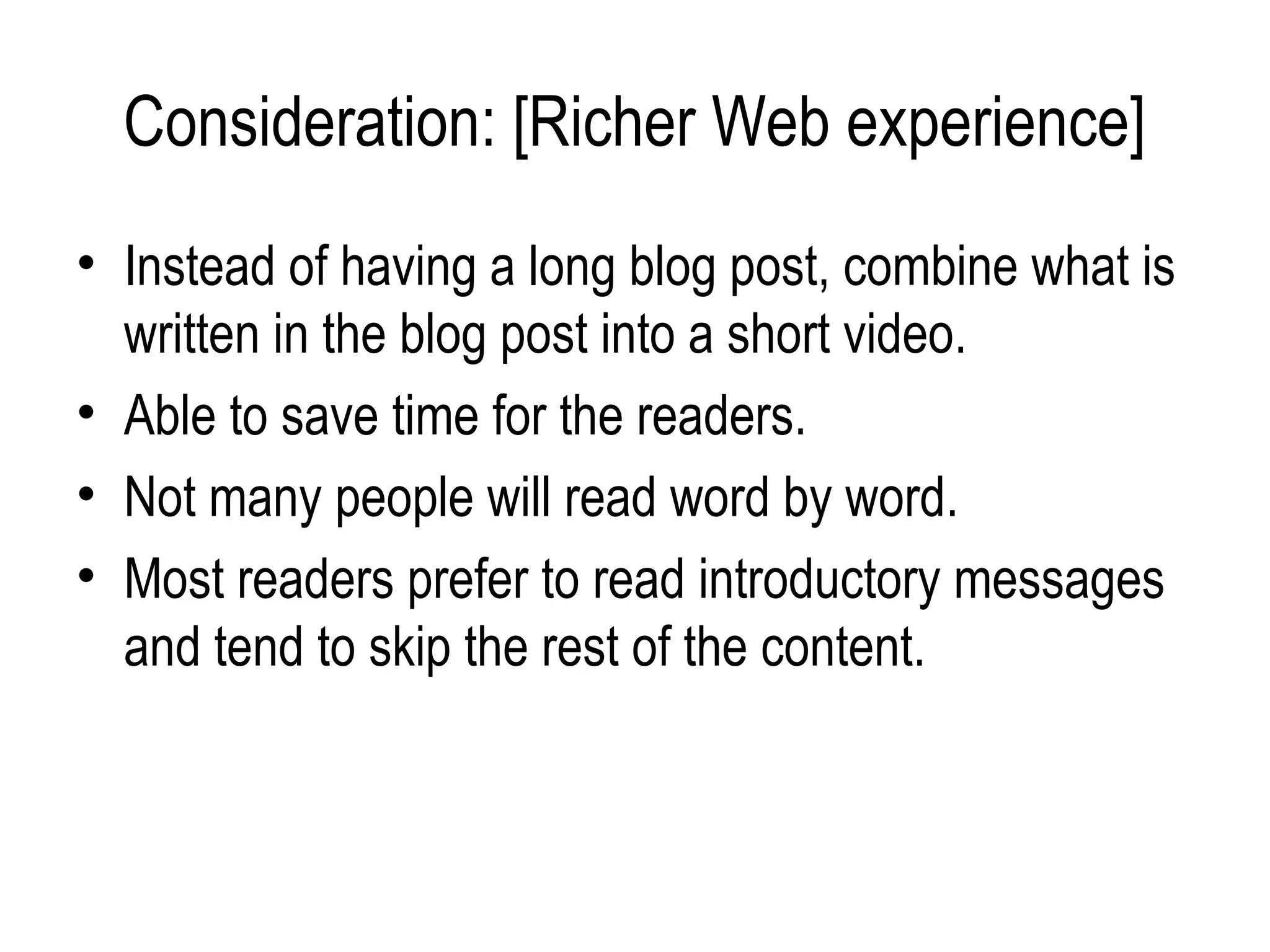 Consideration: [Richer Web experience]
• Instead of having a long blog post, combine what is
  written in the blog post into a short video.
• Able to save time for the readers.
• Not many people will read word by word.
• Most readers prefer to read introductory messages
  and tend to skip the rest of the content.
 