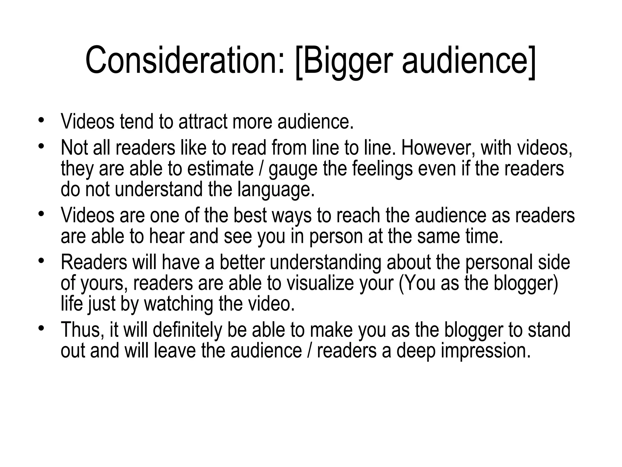 Consideration: [Bigger audience]
• Videos tend to attract more audience.
• Not all readers like to read from line to line. However, with videos,
  they are able to estimate / gauge the feelings even if the readers
  do not understand the language.
• Videos are one of the best ways to reach the audience as readers
  are able to hear and see you in person at the same time.
• Readers will have a better understanding about the personal side
  of yours, readers are able to visualize your (You as the blogger)
  life just by watching the video.
• Thus, it will definitely be able to make you as the blogger to stand
  out and will leave the audience / readers a deep impression.
 