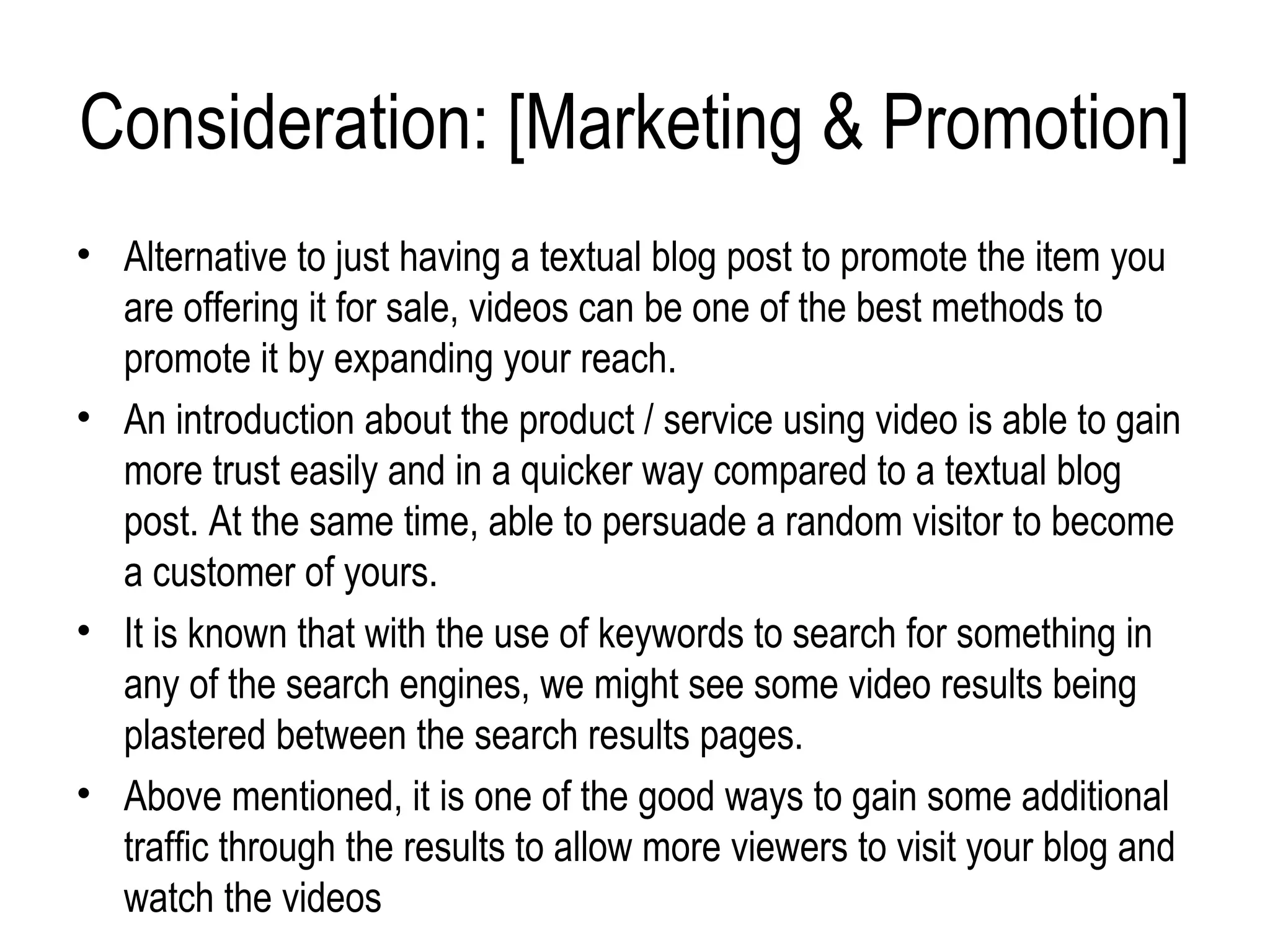 Consideration: [Marketing & Promotion]
• Alternative to just having a textual blog post to promote the item you
  are offering it for sale, videos can be one of the best methods to
  promote it by expanding your reach.
• An introduction about the product / service using video is able to gain
  more trust easily and in a quicker way compared to a textual blog
  post. At the same time, able to persuade a random visitor to become
  a customer of yours.
• It is known that with the use of keywords to search for something in
  any of the search engines, we might see some video results being
  plastered between the search results pages.
• Above mentioned, it is one of the good ways to gain some additional
  traffic through the results to allow more viewers to visit your blog and
  watch the videos
 
