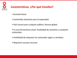 Características. ¿Por qué triunfan?
• Duración breve

• Contenidos atractivos para el espectador
• Fácil acceso para cualquier público. Alcance global.
• Es una herramienta social. Posibilidad de comentar y compartir
contenidos.
• Posibilidad de etiquetar los contenidos según su temática
• Requieren escasos recursos

 