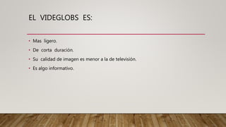 EL VIDEGLOBS ES:
• Mas ligero.
• De corta duración.
• Su calidad de imagen es menor a la de televisión.
• Es algo informativo.
 
