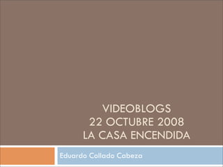 VIDEOBLOGS
       22 OCTUBRE 2008
      LA CASA ENCENDIDA
Eduardo Collado Cabeza
 