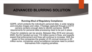 ADVANCED BLURRING SOLUTION
Running Afoul of Regulatory Compliance
GDPR, which protects the individual’s personal data, is wide ranging
and includes images and video. If footage captured through a CCTV
camera contains enough data to identify someone, GDPR
requirements for personal data processing need to be put in place.
Fines for violations can be severe. Between May 2018 and January
2020, the EU handed out over 114 million euros in fines, and experts
expect that enforcement and fines will continue to increase. With the
power to fine companies the greater of 4% annual revenue or 20
million euros, companies using surveillance cameras need to protect
themselves from crippling penalties.
 