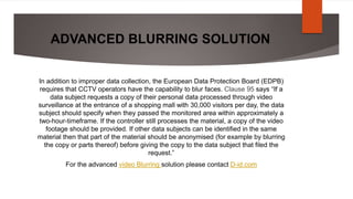 ADVANCED BLURRING SOLUTION
In addition to improper data collection, the European Data Protection Board (EDPB)
requires that CCTV operators have the capability to blur faces. Clause 95 says “If a
data subject requests a copy of their personal data processed through video
surveillance at the entrance of a shopping mall with 30,000 visitors per day, the data
subject should specify when they passed the monitored area within approximately a
two-hour-timeframe. If the controller still processes the material, a copy of the video
footage should be provided. If other data subjects can be identified in the same
material then that part of the material should be anonymised (for example by blurring
the copy or parts thereof) before giving the copy to the data subject that filed the
request.”
For the advanced video Blurring solution please contact D-id.com
 