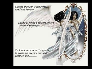 Vedeva le persone tutte uguali e, le donne non avevano niente di angelico, anzi………….. Ognuno andò per la sua strada, era finito l’amore. L’uomo si rimise a cercare, voleva trovare il suo angelo. 
