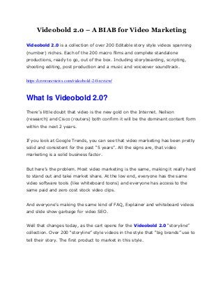 Videobold 2.0 – A BIAB for Video Marketing
Videobold 2.0 is a collection of over 200 Editable story style videos spanning
(number) niches. Each of the 200 macro films and complete standalone
productions, ready to go, out of the box. Including storyboarding, scripting,
shooting editing, post production and a music and voiceover soundtrack.
https://crownreviews.com/videobold-2-0-review/
What Is Videobold 2.0?
There’s little doubt that video is the new gold on the Internet. Neilson
(research) and Cisco (routers) both confirm it will be the dominant content form
within the next 2 years.
If you look at Google Trends, you can see that video marketing has been pretty
solid and consistent for the past “5 years”. All the signs are, that video
marketing is a solid business factor.
But here’s the problem. Most video marketing is the same, making it really hard
to stand out and take market share. At the low end, everyone has the same
video software tools (like whiteboard toons) and everyone has access to the
same paid and zero cost stock video clips.
And everyone’s making the same kind of FAQ, Explainer and whiteboard videos
and slide show garbage for video SEO.
Well that changes today, as the cart opens for the Videobold 2.0 “storyline”
collection. Over 200 “storyline” style videos in the style that “big brands” use to
tell their story. The first product to market in this style.
 