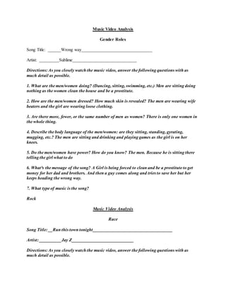 Music Video Analysis
Gender Roles
Song Title: ______Wrong way________________________________
Artist: _________Sublime_____________________________
Directions: As you closely watch the music video, answer the following questions with as
much detail as possible.
1. What are the men/women doing? (Dancing, sitting, swimming, etc.) Men are sitting doing
nothing as the women clean the house and be a prostitute.
2. How are the men/women dressed? How much skin is revealed? The men are wearing wife
beaters and the girl are wearing loose clothing.
3. Are there more, fewer, or the same number of men as women? There is only one women in
the whole thing.
4. Describe the body language of the men/women: are they sitting, standing, gyrating,
mugging, etc.? The men are sitting and drinking and playing games as the girl is on her
knees.
5. Do the men/women have power? How do you know? The men. Because he is sitting there
telling the girl what to do
6. What³s the message of the song? A Girl is being forced to clean and be a prostitute to get
money for her dad and brothers. And then a guy comes along and tries to save her but her
keeps heading the wrong way.
7. What type of music is the song?
Rock
Music Video Analysis
Race
Song Title: __Run this town tonight____________________________________
Artist: __________Jay Z____________________________
Directions: As you closely watch the music video, answer the following questions with as
much detail as possible.
 