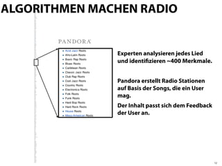 ALGORITHMEN MACHEN RADIO


               Experten analysieren jedes Lied
               und identiﬁzieren ~400 Merkmale.


               Pandora erstellt Radio Stationen
               auf Basis der Songs, die ein User
               mag.
               Der Inhalt passt sich dem Feedback
               der User an.




                                                    12
 