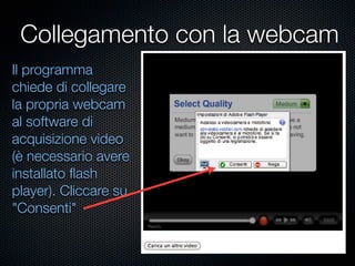 Collegamento con la webcam
Il programma
chiede di collegare
la propria webcam
al software di
acquisizione video
(è necessario avere
installato ﬂash
player). Cliccare su
"Consenti"
 