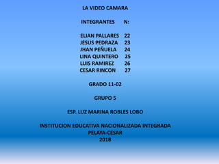 LA VIDEO CAMARA
INTEGRANTES N:
ELIAN PALLARES 22
JESUS PEDRAZA 23
JHAN PEÑUELA 24
LINA QUINTERO 25
LUIS RAMIREZ 26
CESAR RINCON 27
GRADO 11-02
GRUPO 5
ESP. LUZ MARINA ROBLES LOBO
INSTITUCION EDUCATIVA NACIONALIZADA INTEGRADA
PELAYA-CESAR
2018
 