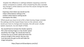 •Explain the difference in settings between exposing a shot for
indoor compared to outdoor, when answering this also consider
the change in white balance and how this would change the look
of the image?
Exposing a shot indoor you would use the
indoor white balance setting as the
outdoor white balance setting would
overexpose the video.
https://hpocrunit18.wordpress.com/lo1/
•What would you have to do to film a fast-moving image consider
the settings and the impact these have on the camera, what
would you have to change and increase, this will cover: shutter
speed, exposure, iso and depth of field.
You would have to increase the shutter speed to
film a fast-moving image as a low shutter speed
would blur the image. You would also have to
increase the iso as shutter speed decreases the
amount of light in the camera. But you also
must decrease the gain as this will make the
image look grainy.
 