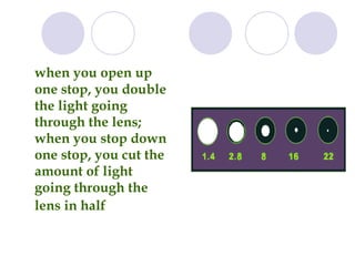 when you open up
one stop, you double
the light going
through the lens;
when you stop down
one stop, you cut the
amount of light
going through the
lens in half
 