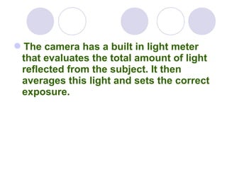 The camera has a built in light meter
that evaluates the total amount of light
reflected from the subject. It then
averages this light and sets the correct
exposure.
 