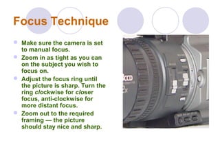 Focus Technique
 Make sure the camera is set
to manual focus.
 Zoom in as tight as you can
on the subject you wish to
focus on.
 Adjust the focus ring until
the picture is sharp. Turn the
ring clockwise for closer
focus, anti-clockwise for
more distant focus.
 Zoom out to the required
framing — the picture
should stay nice and sharp.
 