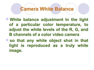 Camera White Balance
White balance adjustment In the light
of a particular color temperature, to
adjust the white levels of the R, G, and
B channels of a color video camera
so that any white object shot in that
light is reproduced as a truly white
image.
 