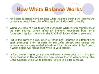 How White Balance Works
 All digital cameras have an auto white balance setting that allows the
camera to detect the color of the light and balance it correctly.
 When you look at a white object, it appears white to you regardless of
the light source. When lit by an ordinary household bulb, or a
fluorescent light, or outside in daylight it still looks white to your eye.
 But to the camera’s eye, each of these light sources is different and
each produces a tint of color on the white object. And unless the
camera makes some sort of adjustment for this variation in light color,
a white object will not appear white in your photos.
 In fact, everything in your photo will have a color cast to it… it is just
more obvious in the whites and near whites than in other colors. This
is the function of the white balance feature in digital cameras.
 