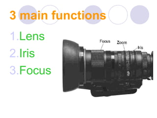 3 main functions
1.Lens
2.Iris
3.Focus
 