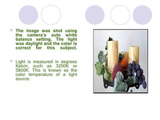  The image was shot using
the camera’s auto white
balance setting. The light
was daylight and the color is
correct for this subject.
 Light is measured in degrees
Kelvin, such as 3200K or
5800K. This is known as the
color temperature of a light
source.
 