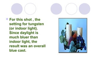 For this shot , the
setting for tungsten
(or indoor light).
Since daylight is
much bluer than
indoor light, the
result was an overall
blue cast.
 