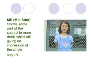 MS (Mid Shot)
Shows some
part of the
subject in more
detail whilst still
giving an
impression of
the whole
subject.
 