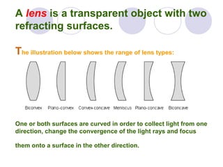 A lens is a transparent object with two
refracting surfaces.
The illustration below shows the range of lens types:
One or both surfaces are curved in order to collect light from one
direction, change the convergence of the light rays and focus
them onto a surface in the other direction.
 