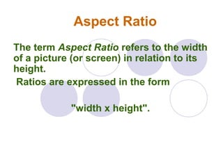 Aspect Ratio
The term Aspect Ratio refers to the width
of a picture (or screen) in relation to its
height.
Ratios are expressed in the form
"width x height".
 