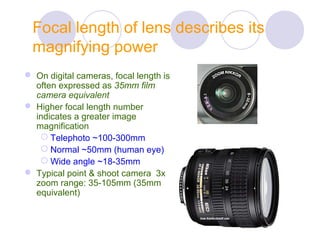 Focal length of lens describes its
magnifying power
 On digital cameras, focal length is
often expressed as 35mm film
camera equivalent
 Higher focal length number
indicates a greater image
magnification
 Telephoto ~100-300mm
 Normal ~50mm (human eye)
 Wide angle ~18-35mm
 Typical point & shoot camera 3x
zoom range: 35-105mm (35mm
equivalent)
 
