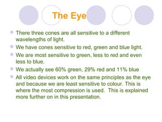 The Eye
There three cones are all sensitive to a different
wavelengths of light.
We have cones sensitive to red, green and blue light.
We are most sensitive to green, less to red and even
less to blue.
We actually see 60% green, 29% red and 11% blue
All video devices work on the same principles as the eye
and because we are least sensitive to colour. This is
where the most compression is used. This is explained
more further on in this presentation.
 