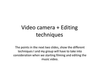 Video camera + Editing
          techniques
 The points in the next two slides, show the different
   techniques I and my group will have to take into
consideration when we starting filming and editing the
                     music video.
 