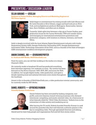 Presenters / Discussion Leaders
Selah Abrams — @selah
Engineer at Turner Studios, Managing Director and Mastering Engineer at
The Omen Agency

                        Selah began in entertainment by mixing records with Cash Money and
                        No Limit Records in New Orleans, reggae and hard rock acts in New
                        York, and multiplatinum producer Mahogany, Bonecrusher, Sammy
                        Sam, Dave Hollister, and other acts in Atlanta.

                        Currently, Selah splits time between a day gig at Turner Studios, post-
                        production house for the Turner Networks, CNN and outside clients,
                        and managing an international entertainment promotions and
                        production company, with locations in Atlanta, Germany, and South
                        Africa.

Selah is deeply involved with the local Atlanta Digital Entertainment industry with Audio
Engineering Society (AES), Georgia Production Partnership (GPP), Georgia Entertainment
Association (GEA), Technology Association of GA (TAG), and as a founder of the State of Georgia’s
GEM entertainment workforce development program.


Amani Channel, MA — @urbanreporter
Sr. Producer KEF Media, WebVideoChefs.com

From his name, you can tell that working in the media is in Amani
Channel’s DNA.

He currently works in broadcast PR and has produced everything
from television segments, live webcasts, to news. His content has been
featured on Fox News Channel, CNN, NPR, BET, and across the Web.
In addtion, he’s taught digital media, video production, and spent a
decade reporting local and national television news stories throughout
the Southeast.

Amani is the co-founder of WebVideoChefs.com, a video production tutorial community, and
he currently works for KEF Media.


Daniel Roberts — @friendlyhuman
Friendly Human Productions

                        Daniel Roberts has been entrusted by leading companies, non-
                        proﬁts, and even Grammy Award-winning musicians who demand
                        intentional, compelling, and results-oriented video. As a forerunner in
                        what Gizmodo titled the “DSLR Video Revolution,” Roberts lives in the
                        intersection of video artistry and marketing savvy.

                       After leaving the TV world, Roberts founded Friendly Human in 2008
                       around the powerful idea that well-directed, authentic passion is the
                       key to compelling video. Through specialized direction and editing,
Daniel and his team help people and organizations ﬁnd and tell their stories online.


Video Camp Atlanta: Produce Engaging Content                                                 / 4 /
 