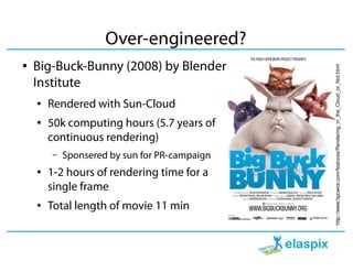 Over-engineered?
●   Big-Buck-Bunny (2008) by Blender




                                               http://www.hpcwire.com/features/Rendering_in_the_Cloud_or_Not.html
    Institute
    ●   Rendered with Sun-Cloud
    ●   50k computing hours (5.7 years of
        continuous rendering)
        –   Sponsered by sun for PR-campaign
    ●   1-2 hours of rendering time for a
        single frame
    ●   Total length of movie 11 min
 
