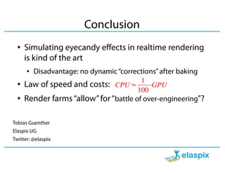 Conclusion
  ●   Simulating eyecandy effects in realtime rendering
      is kind of the art
      ● Disadvantage: no dynamic “corrections” after baking
  ●   Law of speed and costs: CPU ≈ 1 ⋅GPU
                                        100
  ●   Render farms “allow” for “battle of over-engineering”?

Tobias Guenther
Elaspix UG
Twitter: @elaspix
 