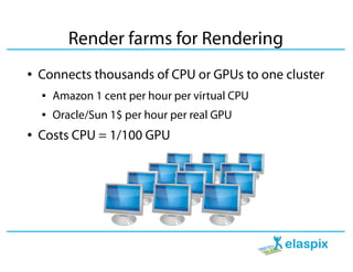 Render farms for Rendering
●   Connects thousands of CPU or GPUs to one cluster
    ●   Amazon 1 cent per hour per virtual CPU
    ●   Oracle/Sun 1$ per hour per real GPU
●   Costs CPU = 1/100 GPU
 