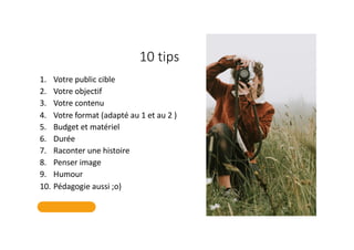 10 tips
1. Votre public cible
2. Votre objectif
3. Votre contenu
4. Votre format (adapté au 1 et au 2 )
5. Budget et matériel
6. Durée
7. Raconter une histoire
8. Penser image
9. Humour
10. Pédagogie aussi ;o)
 