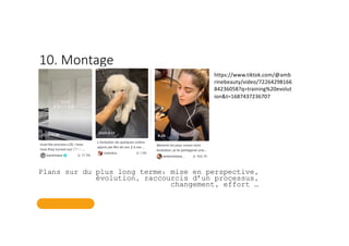 10. Montage
Plans sur du plus long terme: mise en perspective,
évolution, raccourcis d’un processus,
changement, effort …
https://www.tiktok.com/@amb
rinebeauty/video/72264298166
84236058?q=training%20evolut
ion&t=1687437236707
 