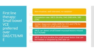 First line
therapy:
Small bowel
VCE
preferred
over
DAE/CTE/MR
E
Non-invasive, well tolerated, no sedation
Completion rate: SBCE (90.6%), DAE (DBE:66%, SBE:
22%)
Similar diagnostic yields (60% for VCE and 57% for
DBE) in OGIB d/t small bowel disease
SBCE can detect small bowel mucosal lesions missed
by CTE/MRE
SBCE can first localize the small bowel lesion that can
be treated or biopsied by DAE later on
 