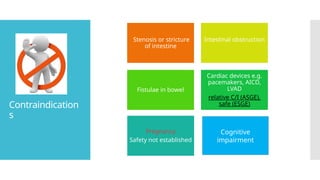 Contraindication
s
Stenosis or stricture
of intestine
Intestinal obstruction
Fistulae in bowel
Cardiac devices e.g.
pacemakers, AICD,
LVAD
relative C/I (ASGE),
safe (ESGE)
Pregnancy
Safety not established
Cognitive
impairment
 