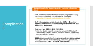 Complication
s
• 75% of the capsule reaches the cecum during the 8 h study
period and is excreted in the stool after 10 to 48 h.
• Normally, the capsule is excreted within 3-7 days.
• Defined as capsule remaining in the SB for > 2 weeks,
needing intervention to remove or pass the capsule. (Dx:
Plain X-ray Abdomen)
• Average risk: OGIB (1-2%), CD (4-5%)
• Risk also ↑ed in pts with obstructive tumor, NSAID-induced
enteropathy, ischemic enteritis, radiation enteritis, TB enteritis,
and post-surgical stenosis
• ESGE recommendation for asymptomatic pts: conservative
management with medication (e.g., cathartics, prokinetics,
steroids in IBD DAE  Surgical intervention
Retention of the video capsule: m/c complication
(2%)
 