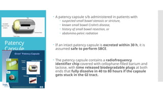 Patency
Capsule
 A patency capsule s/b administered in patients with
 suspected small bowel stenosis or stricture,
 known small bowel Crohn’s disease,
 history of small bowel resection, or
 abdomino-pelvic radiation
 If an intact patency capsule is excreted within 30 h, it is
assumed safe to perform SBCE.
 The patency capsule contains a radiofrequency
identifier chip covered with cellophane-filled barium and
lactose, with time released biodegradable plugs at both
ends that fully dissolve in 40 to 80 hours if the capsule
gets stuck in the GI tract.
 