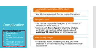 Complication
s
• For SB, it means capsule has not reached the cecum
Incomplete examination of the bowel
(15%)
• The capsule stays in the same part of the stomach or
intestine for more than 2 h
• Patients with delayed gastric emptying (diabetic
gastroparesis, inpatient status, opioid use) and
prolonged SB transit time are at increased risk
Delayed transit
• Air bubbles, mucus, intestinal fluid, bile, and food
materials in the small bowel may decrease small bowel
visualization
Poor quality images
Rare complications:
• Battery failure
• Bowel
perforation/obstructi
on
• Aspiration of capsule
into trachea and
bronchial tree (0.1%)
 