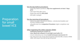 Preparation
for small
bowel VCE
 On the day before procedure:
 avoid any tobacco products, stop Iron supplements at least 7 days
prior
 clear liquid diet after lunch
 bowel prep with 2 L PEG (ESGE
 NPO after midnight
 On the morning of procedure:
 Defoaming agent (Simethicon tablets): ↓intraluminal bubbles and
increase visibility (ESGE)
 s/b performed as an outpatient Procedure: higher completion rate
(ESGE)
 After ingesting the video capsule: (ESGE)
 nothing by mouth for at least 2 h
 clear liquid diet allowed 2 h and light snack after 4 h
 remain ambulatory but should avoid strenuous exercise for 8 h
 stay away from any strong electromagnetic field like MRI, amateur (HAM)
radio, and airport security during this period.
 