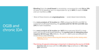 OGIB and
chronic IDA
 Bleeding from the small bowel is uncommon, accounting for only 5% to 10%
of cases of GI bleeding, but it is responsible for up to 80% of cases of OGIB
and can manifest as IDA
 Most of these lesions are angiodysplasias  small, bleed intermittently
 In a meta-analysis of 10 studies (n = 757) comparing SB-VCE and DBE for
suspected small-bowel bleeding, the pooled yield for SB-VCE and DBE was
24% for both modalities.
 In a meta-analysis of 26 studies (n= 3657) that evaluated SB-VCE in both
overt and occult small-bowel bleeding, the pooled rate of rebleeding after
negative SB-VCE was 19% (95% CI, .14-.25; P < .0001) and not different for
occult versus overt bleeding.
 Negative SB-VCE may be reassuring and obviate the need for further testing unless
rebleeding occurs.
 The timing of capsule endoscopy is important in detecting the source of OGIB.
 Detection rate decreases with time: 55% within 1 day of admission vs 18% 5 days
after admission
 