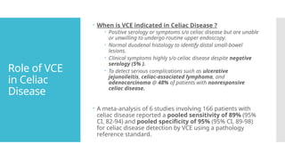 Role of VCE
in Celiac
Disease
 When is VCE indicated in Celiac Disease ?
 Positive serology or symptoms s/o celiac disease but are unable
or unwilling to undergo routine upper endoscopy.
 Normal duodenal histology to identify distal small-bowel
lesions.
 Clinical symptoms highly s/o celiac disease despite negative
serology (5% ).
 To detect serious complications such as ulcerative
jejunoileitis, celiac-associated lymphoma, and
adenocarcinoma @ 48% of patients with nonresponsive
celiac disease.
 A meta-analysis of 6 studies involving 166 patients with
celiac disease reported a pooled sensitivity of 89% (95%
CI, 82-94) and pooled specificity of 95% (95% CI, 89-98)
for celiac disease detection by VCE using a pathology
reference standard.
 