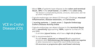 VCE in Crohn
Disease (CD)
 About 50% of patients have disease in the colon and terminal
ileum, 30% in the small bowel, and 20% in the colon only.
 The disease is complicated by fistulas, strictures, obstruction, and risk
of colonic malignancies
 Capsule endoscopy can detect CD through 3 findings: mucosal
inflammation, disease extension, and strictures.
 2 scoring systems: 1. Lewis score 2. Capsule Endoscopy
Crohn’s Disease Activity Index
 Capsule endoscopy can detect disease in the terminal ileum
with a sensitivity approaching 100%, superior to that of CTE
and MRE.
 It can detect jejunal lesions, which have a high risk of relapse
 VCE is recommended in
 Pts with known, suspected, or relapsed CD with unexplained
symptoms when ileocolonoscopy and imaging studies are negative
or when reassessment is beyond the reach of ileocolonoscopy.
 CD recurrence or progression after small-bowel colectomy
 
