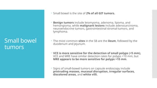 Small bowel
tumors
 Small bowel is the site of 2% of all GIT tumors.
 Benign tumors include leiomyoma, adenoma, lipoma, and
hemangioma, while malignant lesions include adenocarcinoma,
neuroendocrine tumors, gastrointestinal stromal tumors, and
lymphoma.
 The most common sites in the SB are the ileum, followed by the
duodenum and jejunum.
 VCE is more sensitive for the detection of small polyps (<5 mm),
VCE and MRE have similar detection rates for polyps >10 mm, but
MRE appears to be more sensitive for polyps >15 mm.
 Signs of small-bowel tumors on capsule endoscopy include
protruding masses, mucosal disruption, irregular surfaces,
discolored areas, and white villi.
 