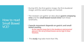 How to read
Small Bowel
VCE?
 During VCE, the first gastric image, the first duodenal
image, and the caecal image are marked.
 The reviewer can gather an idea about gastric emptying
time and the small bowel transit time from these
landmarks.
 Capsule movement depends on gastric and small
bowel motility
 As the capsule moves fast in the duodenum and proximal
jejunum, the risk of missed lesions can be high in these
locations.
 The study may take more than 1 h.
 