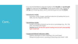 Cont..
 It is recommended to view the study in the double or quadruple
video to improve the visibility of any lesion with max. speed of
20 fps and slowing down when evaluating proximal SB (ESGE)
 Automatic mode:
 Eliminates similar images, significant reduction of reading time (up to
50%), very low diagnostic miss rate.
 QuickView mode:
 number of images of interest can be set as a percentage (e.g., 5%, 15%,
25%, and 35%) of all images.
 Shiotani et al: shorten the capsule reading time but with unacceptably
high missed rate
 Suspected blood indicator (SBI):
 Software developed to detect bleeding in the small bowel.
 Suboptimal performance: sensitivity of detecting active bleed < 60%
 