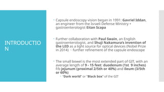 INTRODUCTIO
N
 Capsule endoscopy vision began in 1991: Gavriel Iddan,
an engineer from the Israeli Defense Ministry +
gastroenterologist Eitan Scapa
 Further collaboration with Paul Swain, an English
gastroenterologist, and Shuji Nakamura’s invention of
the LED as a light source for optical devices (Nobel Prize
in 2014) further refinement of the capsule endoscope
 The small bowel is the most extended part of GIT, with an
average length of 9 - 15 feet: duodenum (1st 9 inches)
f/b jejunum (proximal 2/5th or 40%) and ileum (3/5th
or 60%)
 “Dark world” or “Black box” of the GIT
 